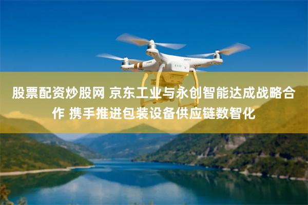 股票配资炒股网 京东工业与永创智能达成战略合作 携手推进包装设备供应链数智化