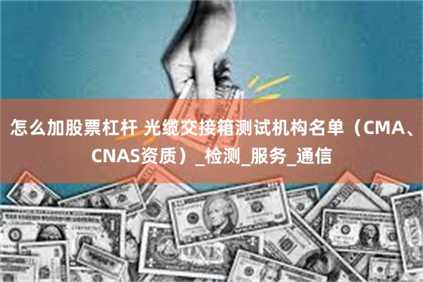怎么加股票杠杆 光缆交接箱测试机构名单（CMA、CNAS资质）_检测_服务_通信