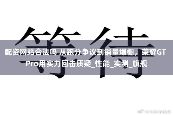 配资网站合法吗 从跑分争议到销量爆棚，荣耀GT Pro用实力回击质疑_性能_实测_旗舰