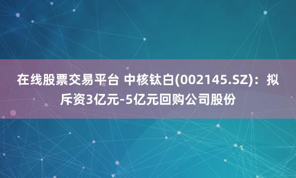 在线股票交易平台 中核钛白(002145.SZ)：拟斥资3亿元-5亿元回购公司股份