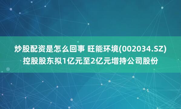 炒股配资是怎么回事 旺能环境(002034.SZ)控股股东拟1亿元至2亿元增持公司股份