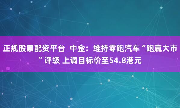 正规股票配资平台  中金：维持零跑汽车“跑赢大市”评级 上调目标价至54.8港元