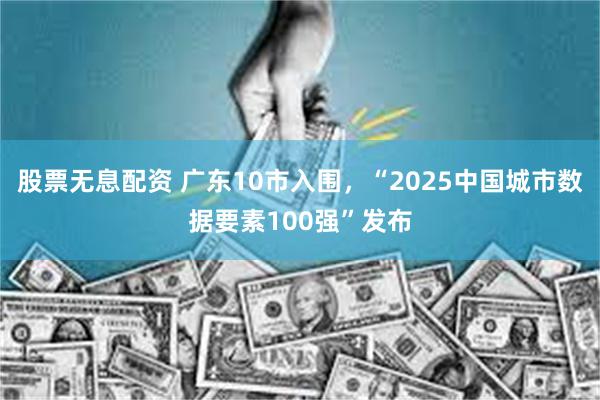 股票无息配资 广东10市入围，“2025中国城市数据要素100强”发布
