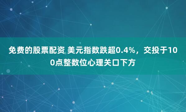免费的股票配资 美元指数跌超0.4%，交投于100点整数位心理关口下方