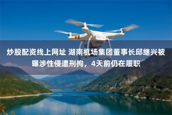 炒股配资线上网址 湖南机场集团董事长邱继兴被曝涉性侵遭刑拘，4天前仍在履职