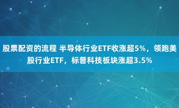 股票配资的流程 半导体行业ETF收涨超5%，领跑美股行业ETF，标普科技板块涨超3.5%