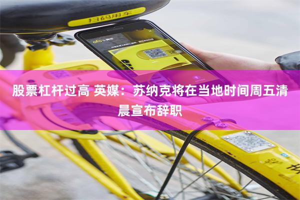 股票杠杆过高 英媒：苏纳克将在当地时间周五清晨宣布辞职