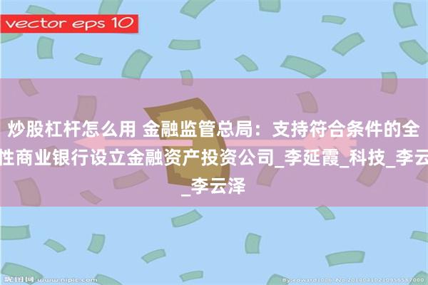 炒股杠杆怎么用 金融监管总局：支持符合条件的全国性商业银行设立金融资产投资公司_李延霞_科技_李云泽