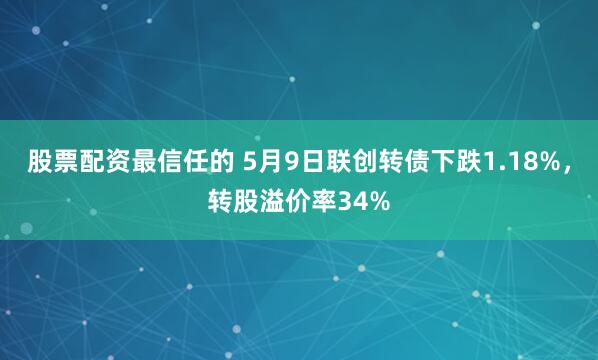 股票配资最信任的 5月9日联创转债下跌1.18%，转股溢价率34%