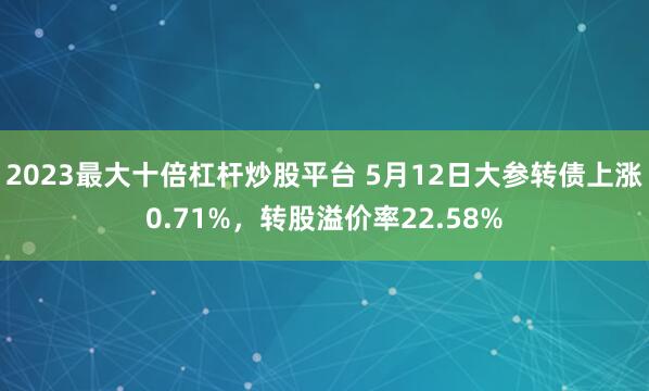 2023最大十倍杠杆炒股平台 5月12日大参转债上涨0.71%，转股溢价率22.58%