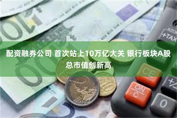 配资融券公司 首次站上10万亿大关 银行板块A股总市值创新高