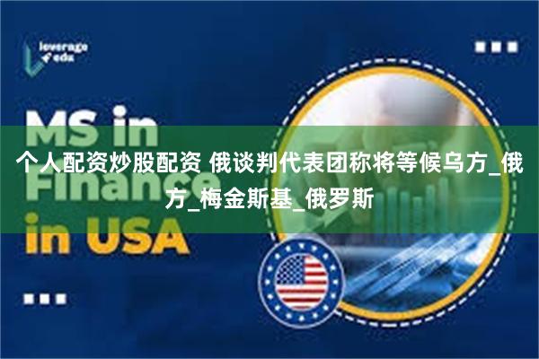 个人配资炒股配资 俄谈判代表团称将等候乌方_俄方_梅金斯基_俄罗斯