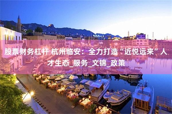股票财务杠杆 杭州临安：全力打造“近悦远来”人才生态_服务_文锦_政策