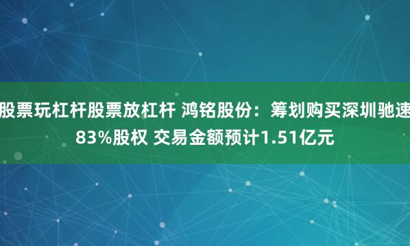 股票玩杠杆股票放杠杆 鸿铭股份：筹划购买深圳驰速83%股权 交易金额预计1.51亿元