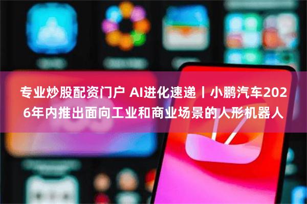 专业炒股配资门户 AI进化速递丨小鹏汽车2026年内推出面向工业和商业场景的人形机器人
