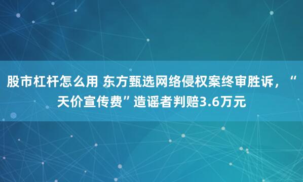 股市杠杆怎么用 东方甄选网络侵权案终审胜诉，“天价宣传费”造谣者判赔3.6万元