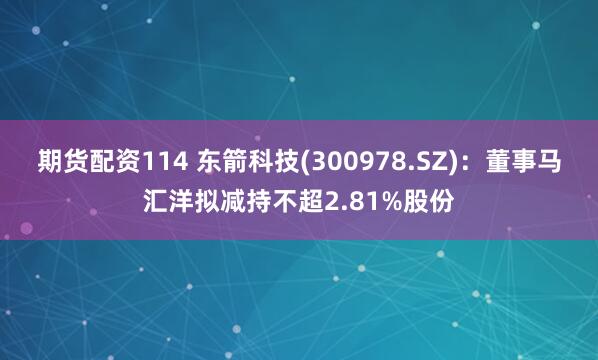 期货配资114 东箭科技(300978.SZ)：董事马汇洋拟减持不超2.81%股份