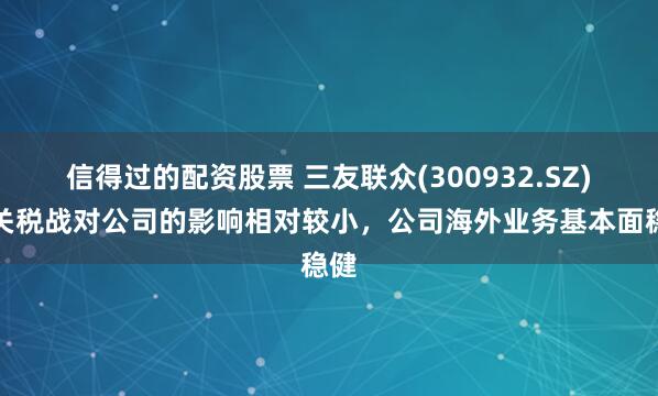 信得过的配资股票 三友联众(300932.SZ)：关税战对公司的影响相对较小，公司海外业务基本面稳健