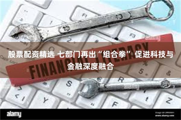 股票配资精选 七部门再出“组合拳” 促进科技与金融深度融合