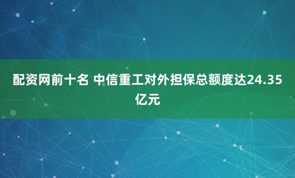 配资网前十名 中信重工对外担保总额度达24.35亿元