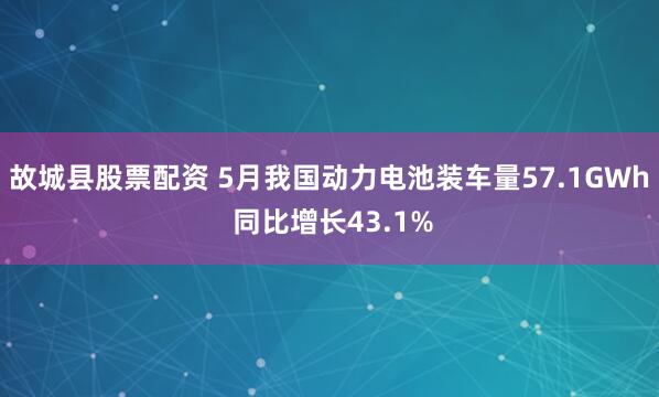 故城县股票配资 5月我国动力电池装车量57.1GWh 同比增长43.1%