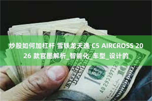 炒股如何加杠杆 雪铁龙天逸 C5 AIRCROSS 2026 款官图解析_智能化_车型_设计的