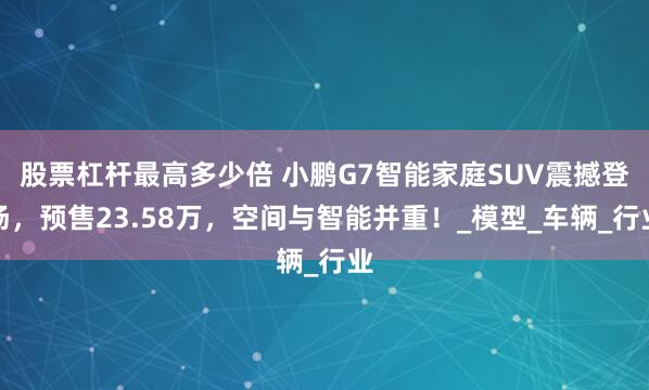 股票杠杆最高多少倍 小鹏G7智能家庭SUV震撼登场，预售23.58万，空间与智能并重！_模型_车辆_行业
