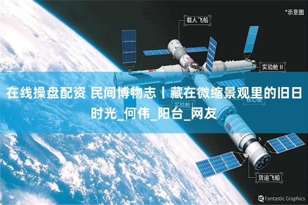 在线操盘配资 民间博物志丨藏在微缩景观里的旧日时光_何伟_阳台_网友