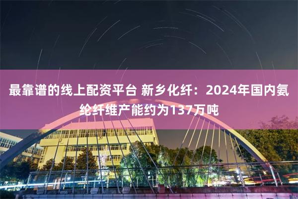 最靠谱的线上配资平台 新乡化纤：2024年国内氨纶纤维产能约为137万吨