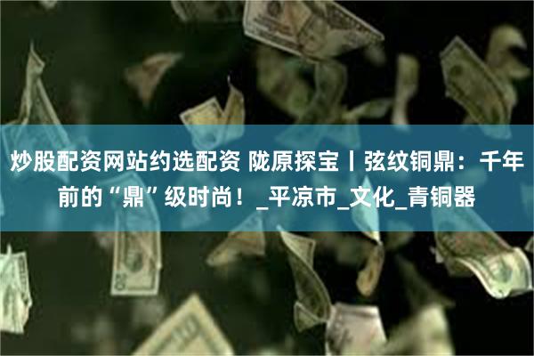 炒股配资网站约选配资 陇原探宝丨弦纹铜鼎：千年前的“鼎”级时尚！_平凉市_文化_青铜器