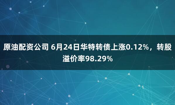 原油配资公司 6月24日华特转债上涨0.12%，转股溢价率98.29%