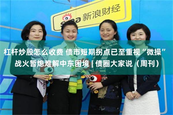 杠杆炒股怎么收费 债市短期拐点已至重视“微操” 战火暂熄难解中东困境 | 债圈大家说（周刊）