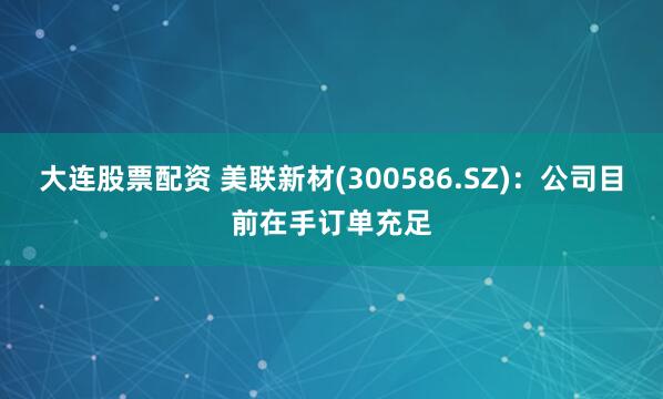 大连股票配资 美联新材(300586.SZ)：公司目前在手订单充足