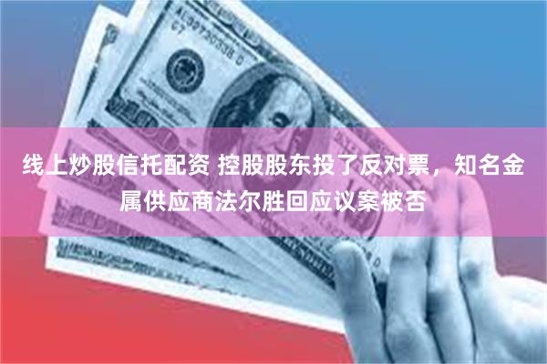 线上炒股信托配资 控股股东投了反对票，知名金属供应商法尔胜回应议案被否