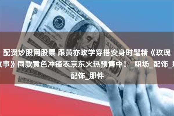 配资炒股网股票 跟黄亦玫学穿搭变身时髦精《玫瑰的故事》同款黄色冲锋衣京东火热预售中！_职场_配饰_那件
