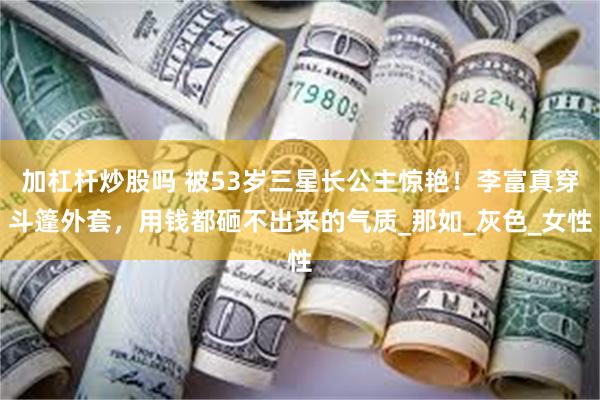 加杠杆炒股吗 被53岁三星长公主惊艳！李富真穿斗篷外套，用钱都砸不出来的气质_那如_灰色_女性
