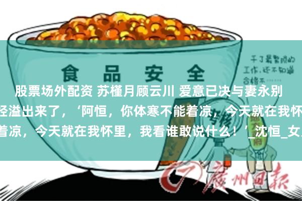 股票场外配资 苏槿月顾云川 爱意已决与妻永别 话语里的温柔和宠溺已经溢出来了， ‘阿恒，你体寒不能着凉，今天就在我怀里，我看谁敢说什么！’_沈恒_女儿_冰块