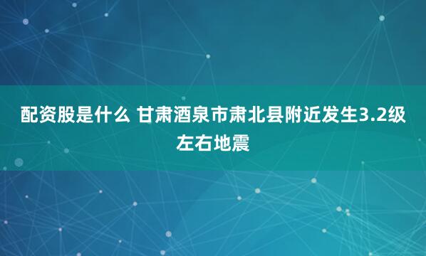 配资股是什么 甘肃酒泉市肃北县附近发生3.2级左右地震