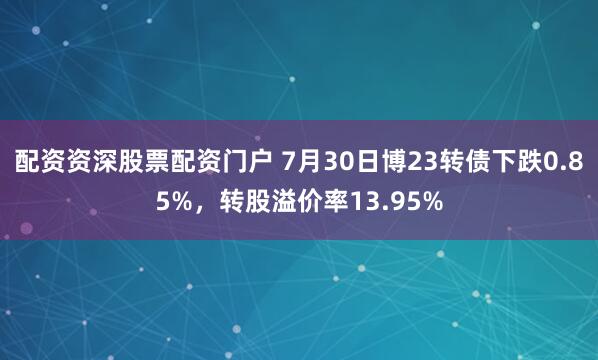 配资资深股票配资门户 7月30日博23转债下跌0.85%，转股溢价率13.95%