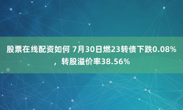 股票在线配资如何 7月30日燃23转债下跌0.08%，转股溢价率38.56%