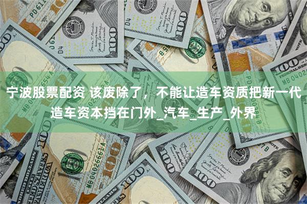 宁波股票配资 该废除了，不能让造车资质把新一代造车资本挡在门外_汽车_生产_外界