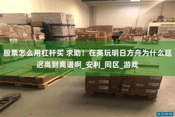 股票怎么用杠杆买 求助！在英玩明日方舟为什么延迟高到离谱啊_安利_同区_游戏
