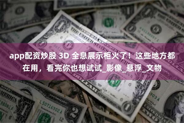 app配资炒股 3D 全息展示柜火了！这些地方都在用，看完你也想试试_影像_悬浮_文物