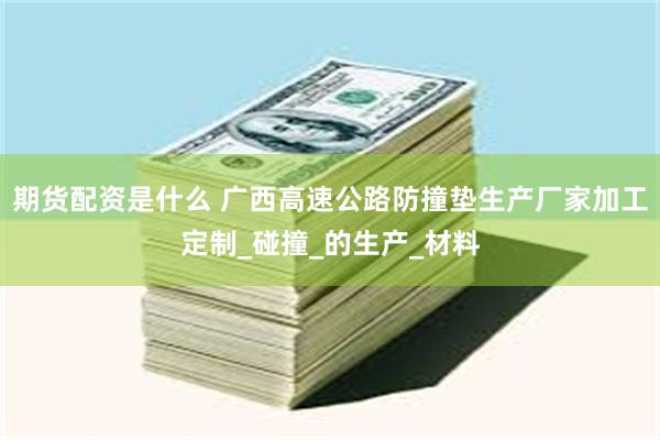 期货配资是什么 广西高速公路防撞垫生产厂家加工定制_碰撞_的生产_材料