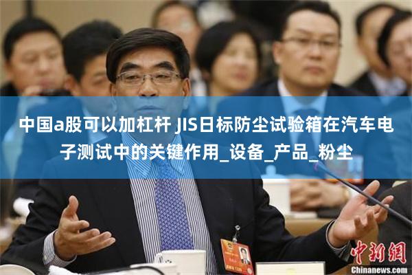 中国a股可以加杠杆 JIS日标防尘试验箱在汽车电子测试中的关键作用_设备_产品_粉尘