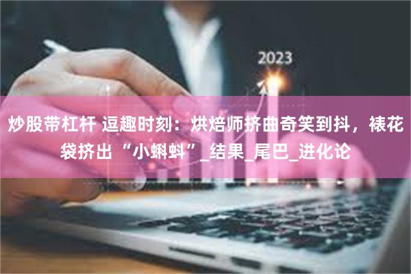 炒股带杠杆 逗趣时刻：烘焙师挤曲奇笑到抖，裱花袋挤出 “小蝌蚪”_结果_尾巴_进化论