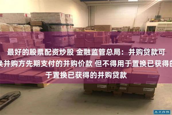 最好的股票配资炒股 金融监管总局：并购贷款可以用于置换并购方先期支付的并购价款 但不得用于置换已获得的并购贷款