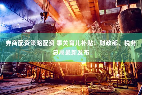 券商配资策略配资 事关育儿补贴！财政部、税务总局最新发布