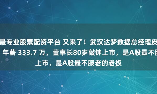 最专业股票配资平台 又来了！武汉达梦数据总经理皮宇被留置，年薪 333.7 万，董事长80岁敲钟上市，是A股最不服老的老板