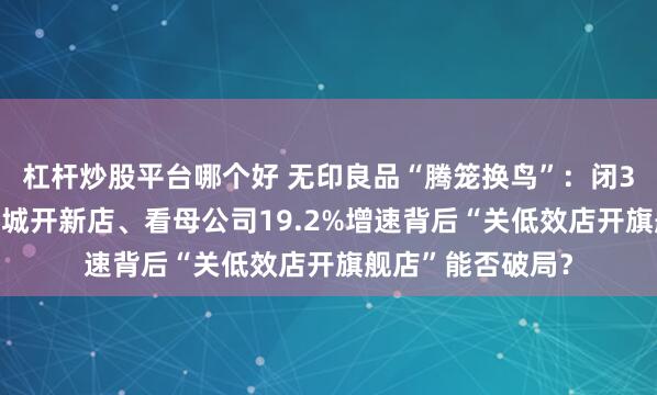 杠杆炒股平台哪个好 无印良品“腾笼换鸟”：闭3城门店又在10余城开新店、看母公司19.2%增速背后“关低效店开旗舰店”能否破局？
